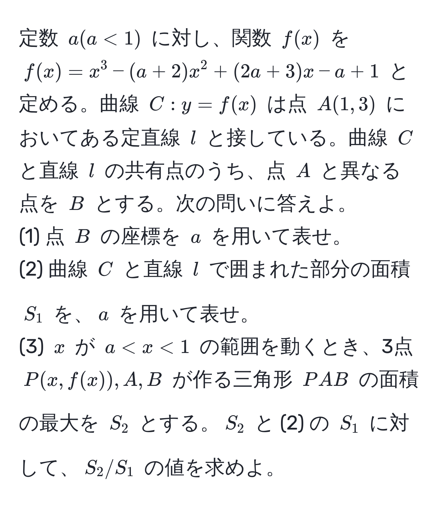 定数 $a (a < 1)$ に対し、関数 $f(x)$ を $f(x) = x^3 - (a + 2)x^2 + (2a + 3)x - a + 1$ と定める。曲線 $C: y = f(x)$ は点 $A(1,3)$ においてある定直線 $l$ と接している。曲線 $C$ と直線 $l$ の共有点のうち、点 $A$ と異なる点を $B$ とする。次の問いに答えよ。
(1) 点 $B$ の座標を $a$ を用いて表せ。
(2) 曲線 $C$ と直線 $l$ で囲まれた部分の面積 $S_1$ を、$a$ を用いて表せ。
(3) $x$ が $a < x < 1$ の範囲を動くとき、3点 $P(x,f(x)), A, B$ が作る三角形 $PAB$ の面積の最大を $S_2$ とする。$S_2$ と (2) の $S_1$ に対して、$S_2/S_1$ の値を求めよ。