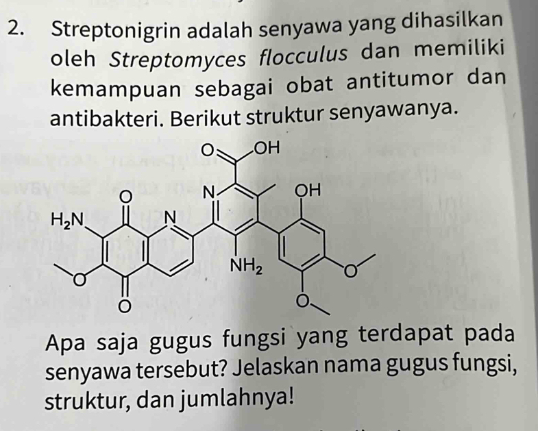 Streptonigrin adalah senyawa yang dihasilkan
oleh Streptomyces flocculus dan memiliki
kemampuan sebagai obat antitumor dan
antibakteri. Berikut struktur senyawanya.
Apa saja gugus fungsi yang terdapat pada
senyawa tersebut? Jelaskan nama gugus fungsi,
struktur, dan jumlahnya!