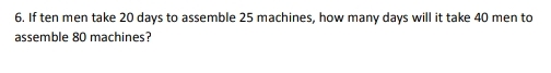 If ten men take 20 days to assemble 25 machines, how many days will it take 40 men to 
assemble 80 machines?