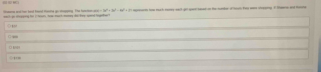 (02 02 MC)
Shawna and her best friend Keisha go shopping. The function p(x)=3x^4+2x^3-4x^2+21 represents how much money each girl spent based on the number of hours they were shopping. If Shawna and Keisha
each go shopping for 2 hours, how much money did they spend together?
○ $37
○ $60
○ $101
○ $138