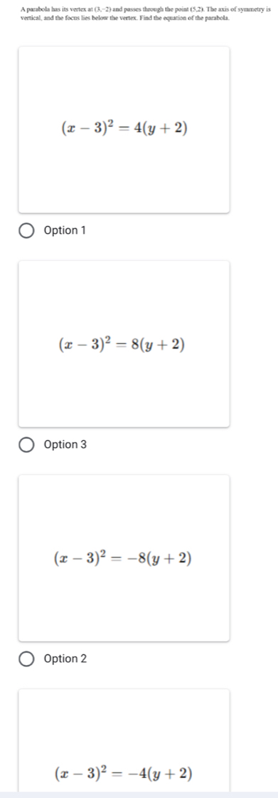 A parabola has its vertex at (3,-2) and passes through the point (5,2). The axis of symmetry is
vertical, and the focus lies below the vertex. Find the equation of the parabola.
(x-3)^2=4(y+2)
Option 1
(x-3)^2=8(y+2)
Option 3
(x-3)^2=-8(y+2)
Option 2
(x-3)^2=-4(y+2)