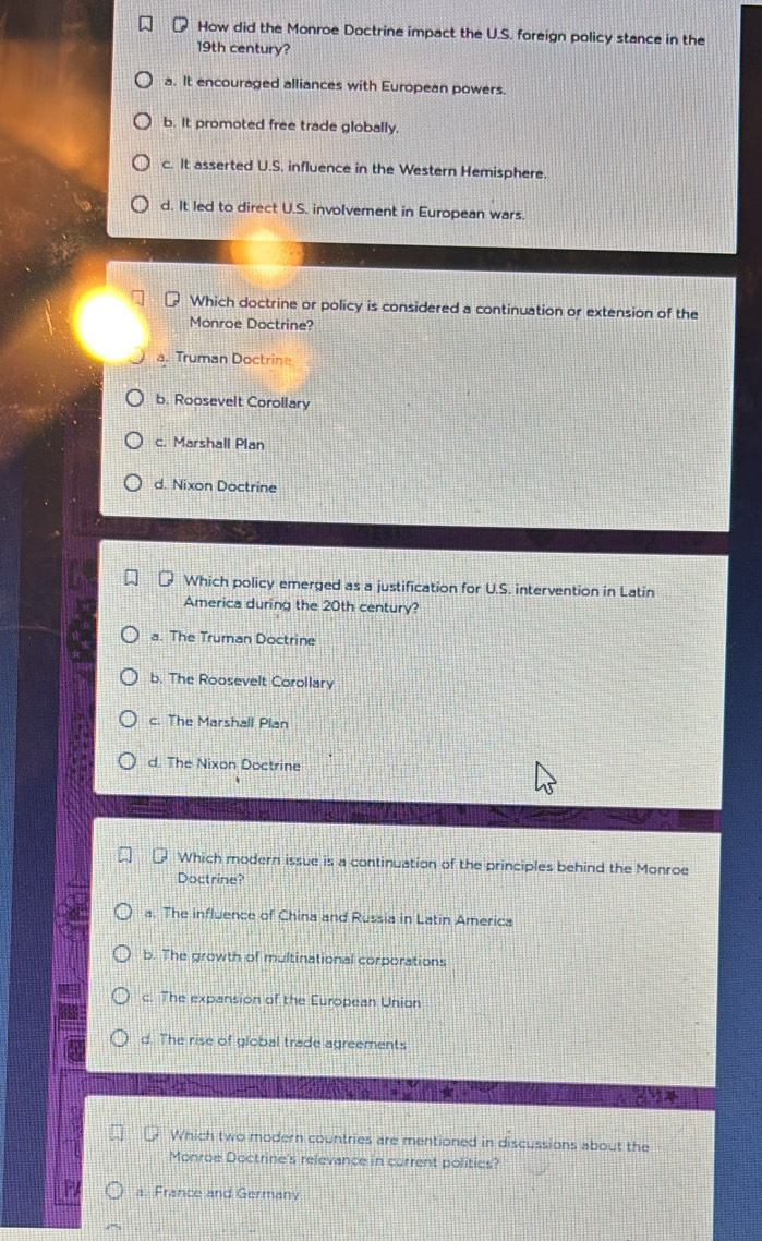 How did the Monroe Doctrine impact the U.S. foreign policy stance in the
19th century?
a. It encouraged alliances with European powers.
b. It promoted free trade globally.
c. It asserted U.S. influence in the Western Hemisphere.
d. It led to direct U.S. involvement in European wars
Which doctrine or policy is considered a continuation or extension of the
Monroe Doctrine?
a. Truman Doctrine
b. Roosevelt Corollary
c. Marshall Plan
d. Nixon Doctrine
Which policy emerged as a justification for U.S. intervention in Latin
America during the 20th century?
a. The Truman Doctrine
b. The Roosevelt Corollary
c. The Marshall Plan
d. The Nixon Doctrine
Which modern issue is a continuation of the principles behind the Monroe
Doctrine?
a. The influence of China and Russia in Latin America
b. The growth of multinational corporations
c. The expansion of the European Union
d. The rise of global trade agreements
Which two modern countries are mentioned in discussions about the
Monroe Doctrine's relevance in current politics?
P a. France and Germany