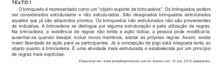 TExTOⅠ 
O brinquedo é representado como um “objeto suporte da brincadeira”. Os brinquedos podem 
ser considerados estruturados e não estruturados. São designados brinquedos estruturados 
aqueles que já são adquiridos prontos. Os brinquedos não estruturados não são provenientes 
de indústrias. A brincadeira se distingue por alguma estruturação e pela utilização de regras. 
Na brincadeira, a existência de regras não limita a ação lúdica; a pessoa pode modificá-la, 
ausentar-se quando desejar, incluir novos membros, adotar as próprias regras. Assim, existe 
maior liberdade de ação para os participantes. Já a concepção de jogo está integrada tanto ao 
objeto quanto à brincadeira. É uma atividade mais estruturada e estabelecida por um princípio 
de regras mais explícitas. 
Disponível em: www. portaldas missoes. com.br. Ace sso em: 31 out. 2019 (adaptado).