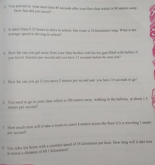 You arrived in your next class 45 seconds after your first class which is 90 meters away. 
How fast did you travel? 
3. It takes Gina 0.25 hours to drive to school. Her route is 16 kilometers long. What is her 
average speed in driving to school? 
4. How far can you get away from your little brother with his toy gun filled with bullets if 
you travel 3meters per second and you have 15 seconds before he sees you? 
5. How far can you go if you move 5 meters per second and you have 10 seconds to go? 
6. You need to go to your class which is 200 meters away walking in the hallway at about 1.5
meters per second? 
7. How much time will it take a worm to crawl 4 meters across the floor if it is traveling 1 meter
per second? 
8. Leo rides his horse with a constant speed of 18 kilometers per hour. How long will it take him 
to travel a distance of 68.1 kilometers?