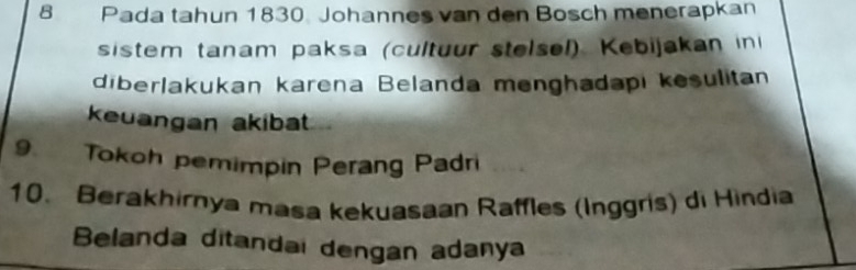 Pada tahun 1830. Johannes van den Bosch menerapkan 
sistem tanam paksa (cultuur stelsel) Kebijakan in 
diberlakukan karena Belanda menghadapi kesulitan 
keuangan akibat 
9 Tokoh pemimpin Perang Padri 
10. Berakhirnya masa kekuasaan Raffles (Inggris) di Hindia 
Belanda ditandai dengan adanya