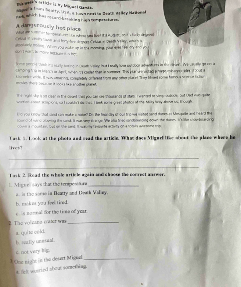 This week's article is by Miguel Garcia.
Miguel is from Beatty, USA, a town next to Death Valley National
Park, which has record-breaking high temperatures.
A dangerously hot place
What are summer temperatures like where you live? It's August, so it's forty degrees
Cellsius in Beatty town and forty-five degrees Celsius in Death Valley, which is
absolutely boiling. When you wake up in the moring, your eyes feel dry and you
don't want to move because it is hot.
Some people think it's really boring in Death Valley, but I really love outdoor adventures in the desert. We usually go on a
camping trip in March or April, when it's cooler than in summer. This year we visited a huge volcano crater, about a
kilometre wide. It was amazing, completely different from any other place! They filmed some famous science fiction
movies there because it looks like another planet.
The night sky is so clear in the desert that you can see thousands of stars. I wanted to sleep outside, but Dad was quite
worried about scorpions, so I couldn't do that. I took some great photos of the Milky Way above us, though.
Did you know that sand can make a noise? On the final day of our trip we visited sand dunes at Mesquite and heard the
sound of wind blowing the sand. It was very strange. We allso tried sandboarding down the dunes. It's like snowboarding
down a mountain, but on the sand. It was my favourite activity on a totally awesome trip
Task 1. Look at the photo and read the article. What does Miguel like about the place where he
lives?
_
_
Task 2. Read the whole article again and choose the correct answer.
1. Miguel says that the temperature_
a. is the same in Beatty and Death Valley.
b. makes you feel tired.
c. is normal for the time of year.
2. The volcano crater was_
a. quite cold.
b. really unusual.
c. not very big.
3. One night in the desert Miguel_
a. felt worried about something.