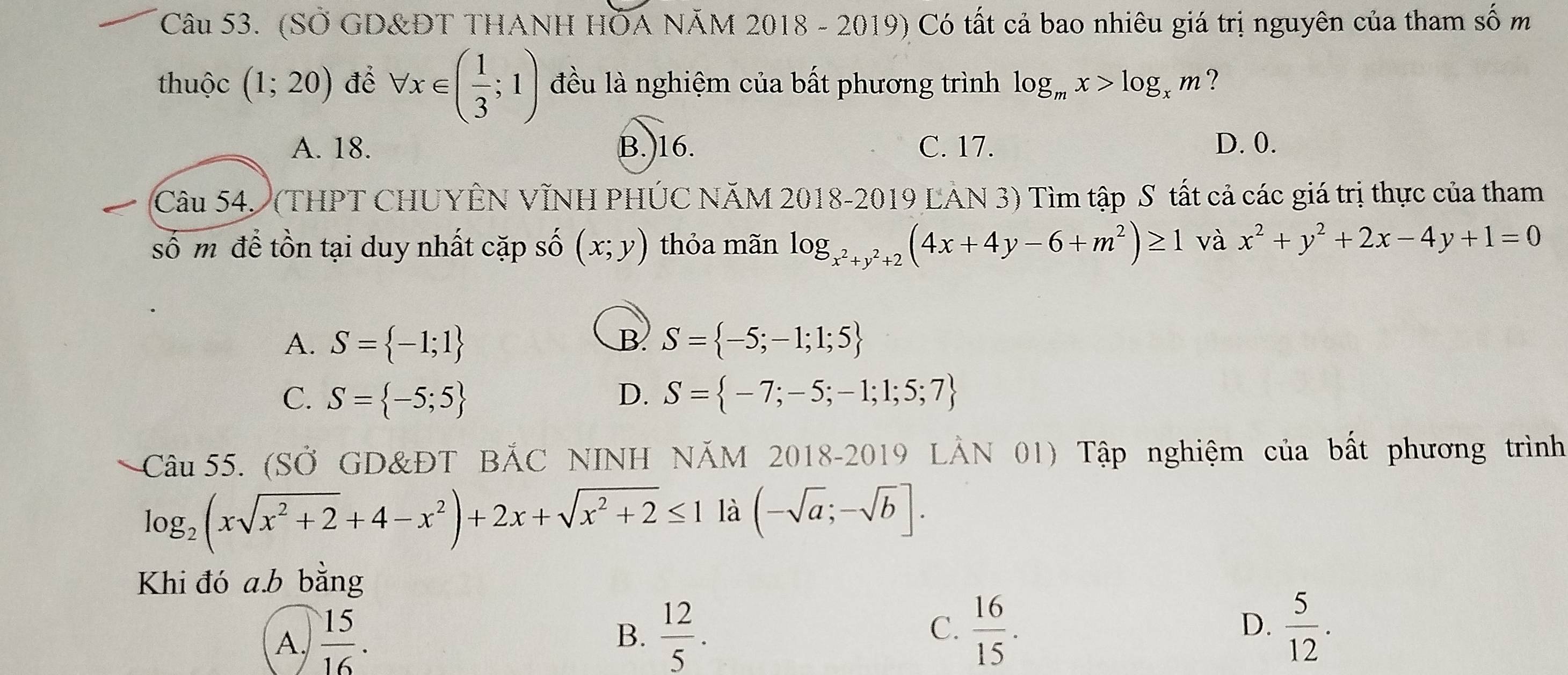 (SỞ GD&ĐT THANH HÖA NÃM 2018 - 2019) Có tất cả bao nhiêu giá trị nguyên của tham số m
thuộc (1;20) để forall x∈ ( 1/3 ;1) đều là nghiệm của bất phương trình log _mx>log _xm ?
A. 18. B.) 16. C. 17. D. 0.
Câu 54. (THPT CHUYÊN VÌNH PHÚC NÃM 2018-2019 LAN 3) Tìm tập S tất cả các giá trị thực của tham
số m để tồn tại duy nhất cặp số (x;y) thỏa mãn log _x^2+y^2+2(4x+4y-6+m^2)≥ 1 và x^2+y^2+2x-4y+1=0
A. S= -1;1 S= -5;-1;1;5
B
C. S= -5;5 D. S= -7;-5;-1;1;5;7
Câu 55. (SỞ GD&ĐT BẢC NINH NÄM 2018-2019 LẢN 01) Tập nghiệm của bất phương trình
log _2(xsqrt(x^2+2)+4-x^2)+2x+sqrt(x^2+2)≤ 11lambda (-sqrt(a);-sqrt(b)]. 
Khi đó a.b bằng
A.  15/16 .  12/5 . C.  16/15 . 
B.
D.  5/12 .