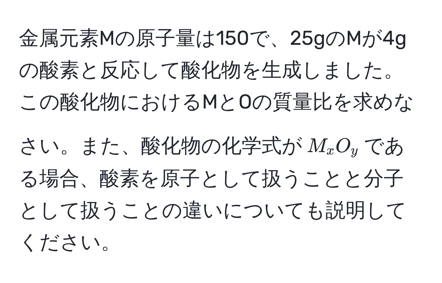 金属元素Mの原子量は150で、25gのMが4gの酸素と反応して酸化物を生成しました。この酸化物におけるMとOの質量比を求めなさい。また、酸化物の化学式が$M_xO_y$である場合、酸素を原子として扱うことと分子として扱うことの違いについても説明してください。