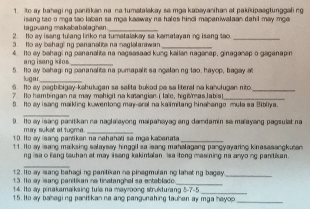 Ito ay bahagi ng panitikan na na tumatalakay sa mga kabayanihan at pakikipaagtunggali ng
isang tao o mga tao laban sa mga kaaway na halos hindi mapaniwalaan dahil may mga
tagpuang makababalaghan_
2. Ito ay isang tulang liriko na tumatalakay sa kamatayan ng isang tao._
3. Ito ay bahagi ng pananalita na naglalarawan_
4. Ito ay bahagi ng pananalita na nagsasaad kung kailan naganap, ginaganap o gaganapin
ang isang kilos_
5. Ito ay bahagi ng pananalita na pumapalit sa ngalan ng tao, hayop, bagay at
lugar_
6. Ito ay pagbibigay-kahulugan sa salita bukod pa sa literal na kahulugan nito._
7. Ito hambingan na may mahigit na katangian.( lalo, higit/mas,labis)_
8. Ito ay isang maikling kuwentong may-aral na kalimitang hinahango mula sa Bibliya.
_
9. Ito ay isang panitikan na naglalayong maipahayag ang damdamin sa malayang pagsulat na
may sukat at tugma._
10. Ito ay isang pantikan na nahahati sa mga kabanata._
11. Ito ay isang maiksing salaysay hinggil sa isang mahalagang pangyayaring kinasasangkutan
ng isa o ilang tauhan at may iisang kakintalan. Isa itong masining na anyo ng panitikan.
_
12. Ito ay isang bahagi ng panitikan na pinagmulan ng lahat ng bagay._
13. Ito ay isang panitikan na tinatanghal sa entablado_
14. Ito ay pinakamaiksing tula na mayroong strukturang 5-7-5._
15. Ito ay bahagi ng panitikan na ang pangunahing tauhan ay mga hayop_