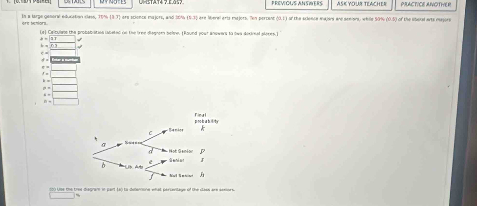 MY NOTES UHSTAT4 7.E.057. PREVIOUS ANSWERS ASK YOUR TEACHER PRACTICE ANOTHER 
In a large general education class, 70% (0.7) are science majors, and 30% (0.3) are liberal arts majors. Ten percent (0,1) of the science majors are seniors, while 50% (0.5) of the liberal arts majors 
are seniors. 
(a) Calculate the probabilities labeled on the tree diagram below. (Round your answers to two decimal places.)
a=0.7
b=0.3
c=
d= Enter a numbér
e=
f=□
k=|
D=
5=
h=□
(b) Use the tree diagram in part (a) to determine what percentage of the class are seniors.
%