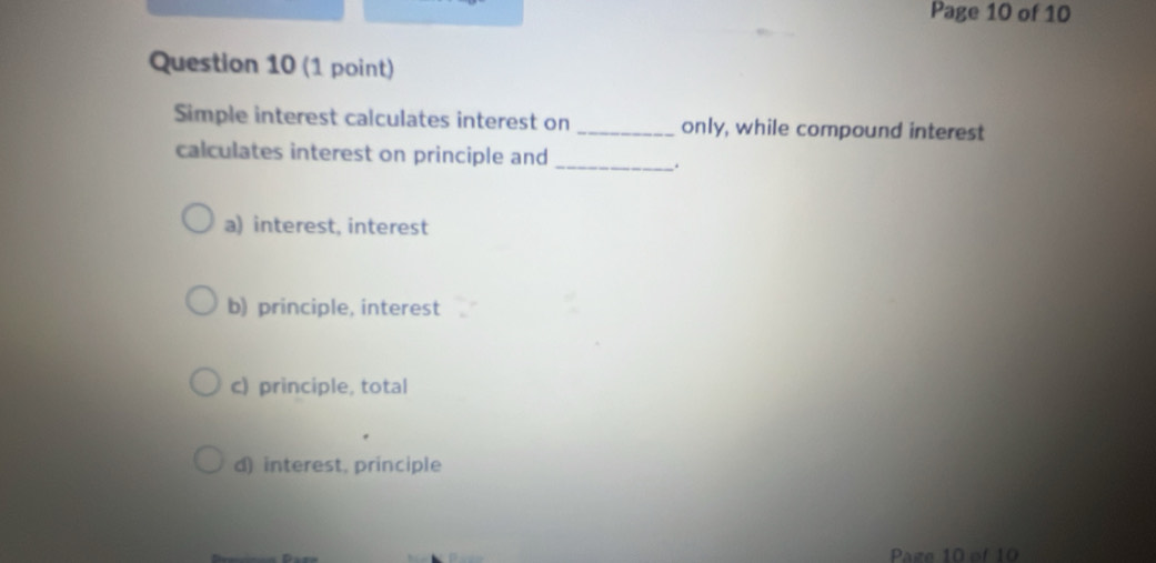 Page 10 of 10
Question 10 (1 point)
Simple interest calculates interest on _only, while compound interest
calculates interest on principle and
_.
a) interest, interest
b) principle, interest
c) principle, total
d) interest, principle
Page 10 of 10