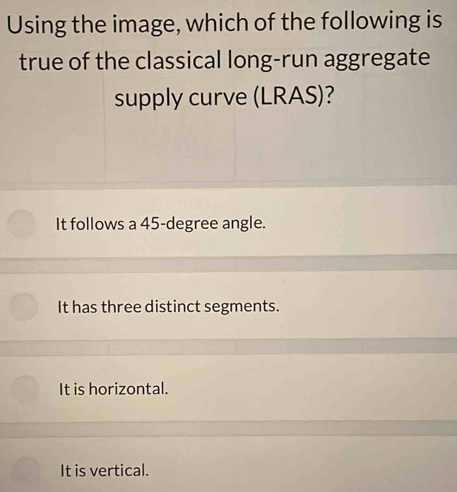 Using the image, which of the following is
true of the classical long-run aggregate
supply curve (LRAS)?
It follows a 45-degree angle.
It has three distinct segments.
It is horizontal.
It is vertical.