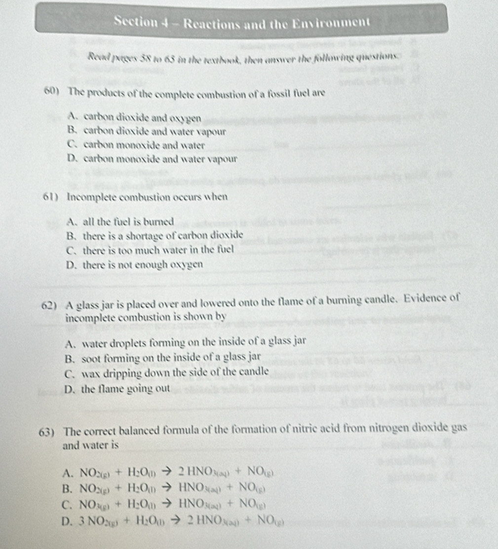 Reactions and the Environment
Read pages 58 to 65 in the textbook, then answer the following questions.
60) The products of the complete combustion of a fossil fuel are
A. carbon dioxide and oxygen
B. carbon dioxide and water vapour
C. carbon monoxide and water
D. carbon monoxide and water vapour
61) Incomplete combustion occurs when
A. all the fuel is burned
B. there is a shortage of carbon dioxide
C. there is too much water in the fuel
D. there is not enough oxygen
62) A glass jar is placed over and lowered onto the flame of a burning candle. Evidence of
incomplete combustion is shown by
A. water droplets forming on the inside of a glass jar
B. soot forming on the inside of a glass jar
C. wax dripping down the side of the candle
D. the flame going out
63) The correct balanced formula of the formation of nitric acid from nitrogen dioxide gas
and water is
A. NO_2(g)+H_2O_(l)to 2HNO_3(aq)+NO_(g)
B. NO_2(g)+H_2O_(l)to HNO_3(al)+NO_(g)
C. NO_3(g)+H_2O_(l)to HNO_3(aq))+NO_(g)
D. 3NO_2(g)+H_2O(l)to 2HNO_3(aq)+NO_(g)