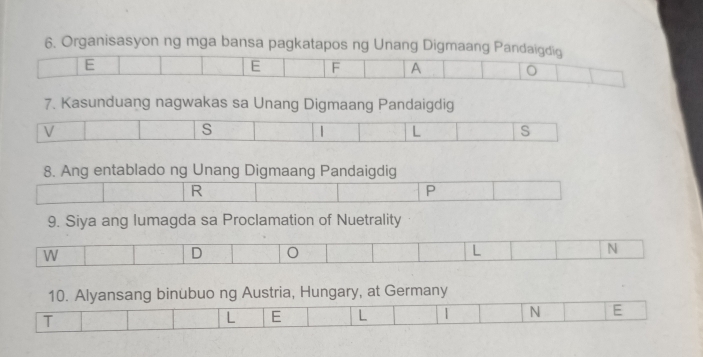 Organisasyon ng mga bansa pagkatapos ng Unang Digmaang Pandaigdig 
E 
E F A 
7. Kasunduang nagwakas sa Unang Digmaang Pandaigdig 
V 
s D L s 
8. Ang entablado ng Unang Digmaang Pandaigdig 
R 
P 
9. Siya ang lumagda sa Proclamation of Nuetrality 
10. Alyansang binubuo ng Austria, Hungary, at Germany 
T 
L E L | N E