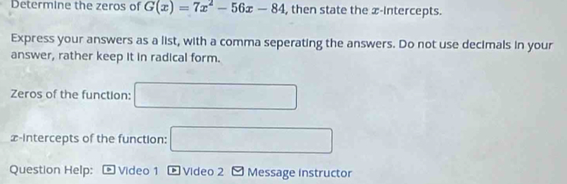 Determine the zeros of G(x)=7x^2-56x-84 , then state the æ-Intercepts. 
Express your answers as a list, with a comma seperating the answers. Do not use decimals in your 
answer, rather keep it in radical form. 
Zeros of the function: □ 
x-intercepts of the function: □ 
Question Help: I a Video 1 * Video 2 - Message instructor