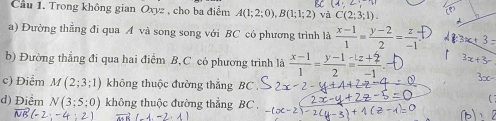 Trong không gian Oxyz , cho ba điểm A(1;2;0), B(1;1;2) và C(2;3;1). 
a) Đường thắng đi qua A và song song với BC có phương trình là  (x-1)/1 = (y-2)/2 = z/-1 
b) Đường thẳng đi qua hai điểm B, C có phương trình là  (x-1)/1 = (y-1)/2 = (z+2)/-1 . 
c) Điểm M(2;3;1) không thuộc đường thắng BC
d) Điểm N(3;5;0) không thuộc đường thẳng BC.