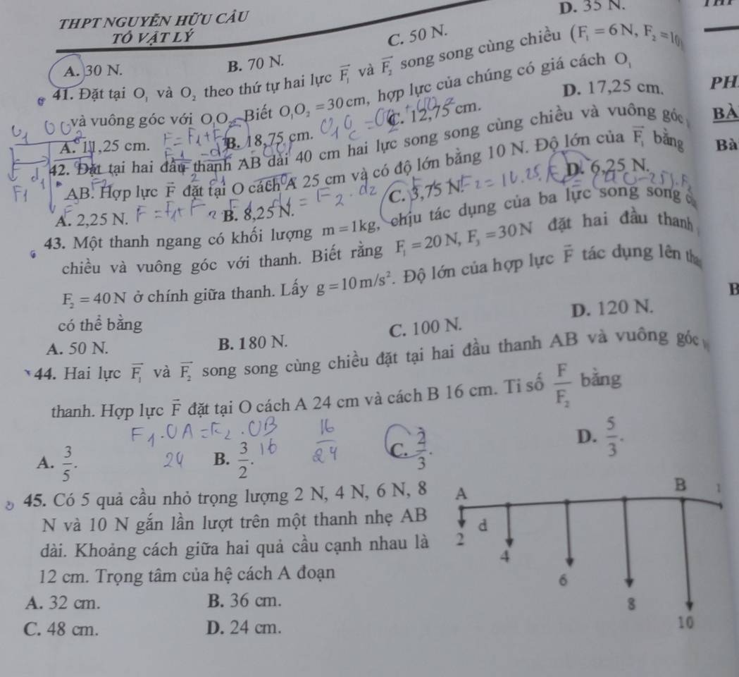 tHPT NGUYÊN Hữu cÂu D. 35 N.
tô vật lý C. 50 N.
41. Đặt tại O_1 và O_2 theo thứ tự hai lực vector F_1 và vector F_2 song song cùng chiều
_ (F_1=6N,F_2=l(l)
A. 30 N.
B. 70 N. O_1
D. 17,25 cm. PH
và vuông góc với OO.Biết O_1O_2=30cm ,hợp lực của chúng có giá cách
C. 12. cm.
B. 18,75 cm.
42. Đặt tại hai đầu thanh AB dài 40 cm hai lực song song cùng chiều và vu g góc BA
A. 11,25 cm. Bà
D. 6,25 N.
AB. Hợp lực F đặt tại O cách A 25 cm và có độ lớn bằng 10 N. Độ lớn của vector F_1 bằng
C. 3,7 N
A. 2,25 N. B.     
43. Một thanh ngang có khối lượng m=1kg chịu tác dụng của ba lực song song 
chiều và vuông góc với thanh. Biết rằng F_1=20N,F_3=30N đặt hai đầu thanh
overline F
F_2=40N ở chính giữa thanh. Lấy g=10m/s^2. Độ lớn của hợp lực tác dụng lên the
B
D. 120 N.
có thể bằng
C. 100 N.
A. 50 N. B. 180 N.
44. Hai lực overline F_1 và vector F_2 song song cùng chiều đặt tại hai đầu thanh AB và vuồng góc
thanh. Hợp lực vector F đặt tại O cách A 24 cm và cách B 16 cm. Tỉ số frac FF_2 bǎng
B.
A.  3/5 .  3/2 
C.  2/3 .
D.  5/3 .
45. Có 5 quả cầu nhỏ trọng lượng 2 N, 4 N, 6 N, 8
N và 10 N gắn lần lượt trên một thanh nhẹ AB
dài. Khoảng cách giữa hai quả cầu cạnh nhau là
12 cm. Trọng tâm của hệ cách A đoạn
A. 32 cm. B. 36 cm.
C. 48 cm. D. 24 cm.