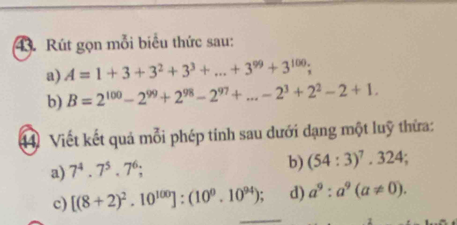 Rút gọn mỗi biểu thức sau: 
a) A=1+3+3^2+3^3+...+3^(99)+3^(100); 
b) B=2^(100)-2^(99)+2^(98)-2^(97)+...-2^3+2^2-2+1. 
4 Viết kết quả mỗi phép tính sau dưới đạng một luỹ thừa: 
a) 7^4.7^5.7^6; 
b) (54:3)^7, 324; 
c) [(8+2)^2.10^(100)]:(10^0.10^(94)); d) a^9:a^9(a!= 0).