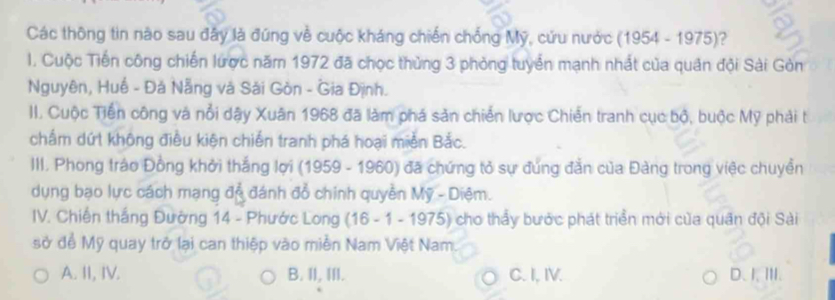 Các thông tin nào sau đây là đúng về cuộc kháng chiến chống Mỹ, cứu nước ( 1954-197 5)?
I. Cuộc Tiến công chiến lược năm 1972 đã chọc thủng 3 phòng tuyển mạnh nhất của quân đội Sài Gòn
Nguyên, Huế - Đá Nẵng và Sải Gòn - Gia Định.
II. Cuộc Tiến công và nổi dậy Xuân 1968 đã làm phá sản chiến lược Chiến tranh cục bộ, buộc Mỹ phải tí
chấm dứt không điều kiện chiến tranh phá hoại miền Bắc.
III. Phong tráo Đồng khởi thắng lợi (1959 - 1960) đã chứng tỏ sự đúng đẳn của Đàng trong việc chuyền
dụng bạo lực cách mạng đỗ đánh đổ chính quyền Mỹ - Diệm.
IV. Chiến thắng Đường 14 - Phước Long (16 - 1 - 1975) cho thấy bước phát triển mới của quân đội Sài
sở để Mỹ quay trở lại can thiệp vào miền Nam Việt Nam.
A. II, IV. B. II, III. C. I, IV. D、I、ⅢI.