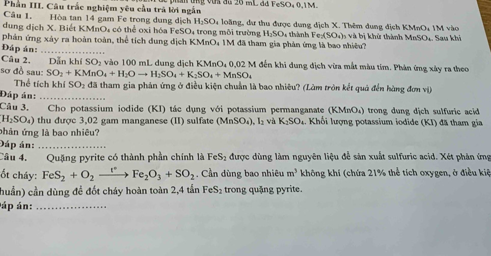 an  tng  v ưa đu 20 mL dd FeSO4 0,1M.
Phần III. Câu trắc nghiệm yêu cầu trả lời ngắn
Câu 1. Hòa tan 14 gam Fe trong dung dịch H_2SO_4 loãng, dư thu được dung dịch X. Thêm dung dịch KMnO₄ 1M vào
dung dịch X. Biết KMnO₄ có thể oxi hóa FeS O_4 trong môi trường H_2SO_4 thành Fe_2(SO_4) 3 và bị khử thành MnSO₄. Sau khi
phản ứng xảy ra hoàn toàn, thể tích dung dịch KMnO₄ 1M đã tham gia phản ứng là bao nhiêu?
Đáp án:_
Câu 2. Dẫn khí SO_2 vào 100 mL dung dịch KMnO₄ 0,02 M đến khi dung dịch vừa mất màu tím. Phản ứng xảy ra theo
sơ đồ sau: SO_2+KMnO_4+H_2Oto H_2SO_4+K_2SO_4+MnSO_4
Thể tích khí SO_2 đã tham gia phản ứng ở điều kiện chuẩn là bao nhiêu? (Làm tròn kết quả đến hàng đơn vị)
Đáp án:_
Câu 3.  Cho potassium iodide (KI) tác dụng với potassium permanganate (KMnO₄) trong dung dịch sulfuric acid
H_2SO_4) 0thu được 3,02 gam manganese (II) sulfate (Mn SO_4),I_2 và K_2SO_4.  Khối lượng potassium iodide (KI) đã tham gia
phản ứng là bao nhiêu?
Đáp án:_
Câu 4. Quặng pyrite có thành phần chính là FeS_2 được dùng làm nguyên liệu đề sản xuất sulfuric acid. Xét phản ứng
ốt cháy: FeS_2+O_2xrightarrow t°Fe_2O_3+SO_2. Cần dùng bao nhiêu m^3 không khí (chứa 21% thể tích oxygen, ở điều kiệ
huần) cần dùng để đốt cháy hoàn toàn 2,4 tấn 1 F S_2 trong quặng pyrite.
áp án:_