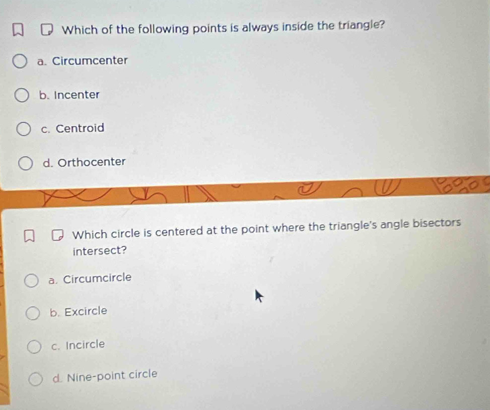 Which of the following points is always inside the triangle?
a. Circumcenter
b. Incenter
c. Centroid
d. Orthocenter
Which circle is centered at the point where the triangle's angle bisectors
intersect?
a. Circumcircle
b. Excircle
c. Incircle
d. Nine-point circle
