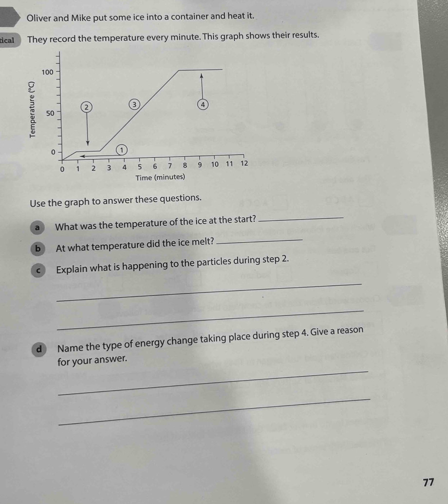 Oliver and Mike put some ice into a container and heat it. 
tical They record the temperature every minute. This graph shows their results.
100
2 3
④
50
0
1
0 1 2 3 4 5 6 7 8 9 10 11 12
Time (minutes) 
Use the graph to answer these questions. 
a What was the temperature of the ice at the start?_ 
b At what temperature did the ice melt? 
_ 
c Explain what is happening to the particles during step 2. 
_ 
_ 
d Name the type of energy change taking place during step 4. Give a reason 
_ 
for your answer. 
_
77