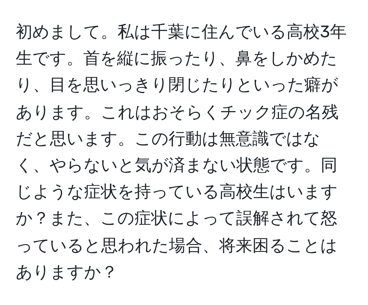 初めまして。私は千葉に住んでいる高校3年生です。首を縦に振ったり、鼻をしかめたり、目を思いっきり閉じたりといった癖があります。これはおそらくチック症の名残だと思います。この行動は無意識ではなく、やらないと気が済まない状態です。同じような症状を持っている高校生はいますか？また、この症状によって誤解されて怒っていると思われた場合、将来困ることはありますか？