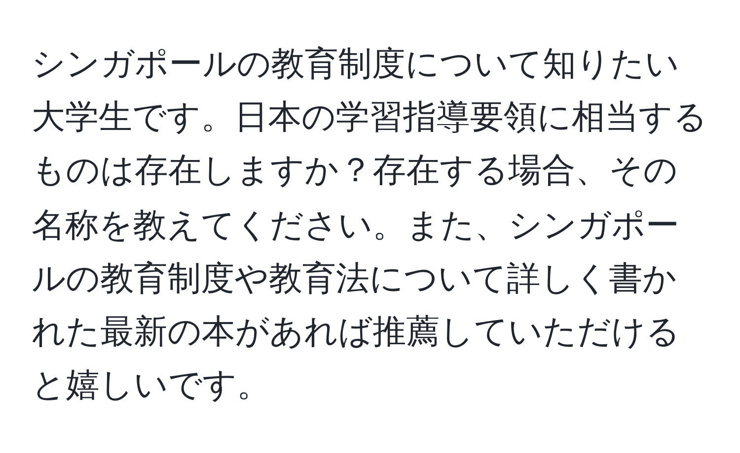 シンガポールの教育制度について知りたい大学生です。日本の学習指導要領に相当するものは存在しますか？存在する場合、その名称を教えてください。また、シンガポールの教育制度や教育法について詳しく書かれた最新の本があれば推薦していただけると嬉しいです。