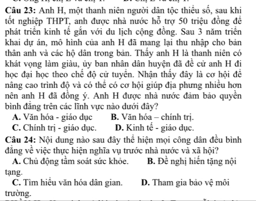 Anh H, một thanh niên người dân tộc thiểu số, sau khi
tốt nghiệp THPT, anh được nhà nước hỗ trợ 50 triệu đồng đề
phát triển kinh tế gắn với du lịch cộng đồng. Sau 3 năm triển
khai dự án, mô hình của anh H đã mang lại thu nhập cho bản
thân anh và các hộ dân trong bản. Thấy anh H là thanh niên có
khát vọng làm giàu, ủy ban nhân dân huyện đã đề cử anh H đi
học đại học theo chế độ cử tuyển. Nhận thấy đây là cơ hội để
nâng cao trình độ và có thê có cơ hội giúp địa phưng nhiêu hơn
nên anh H đã đồng ý. Anh H được nhà nước đảm bảo quyền
bình đăng trên các lĩnh vực nào dưới đây?
A. Văn hóa - giáo dục B. Văn hóa - chính trị.
C. Chính trị - giáo dục. D. Kinh tế - giáo dục.
Câu 24: Nội dung nào sau đây thể hiện mọi công dân đều bình
đăng về việc thực hiện nghĩa vụ trước nhà nước và xã hội?
A. Chủ động tầm soát sức khỏe. B. Đề nghị hiến tặng nội
tang.
C. Tìm hiệu văn hóa dân gian. D. Tham gia bảo vệ môi
trường.