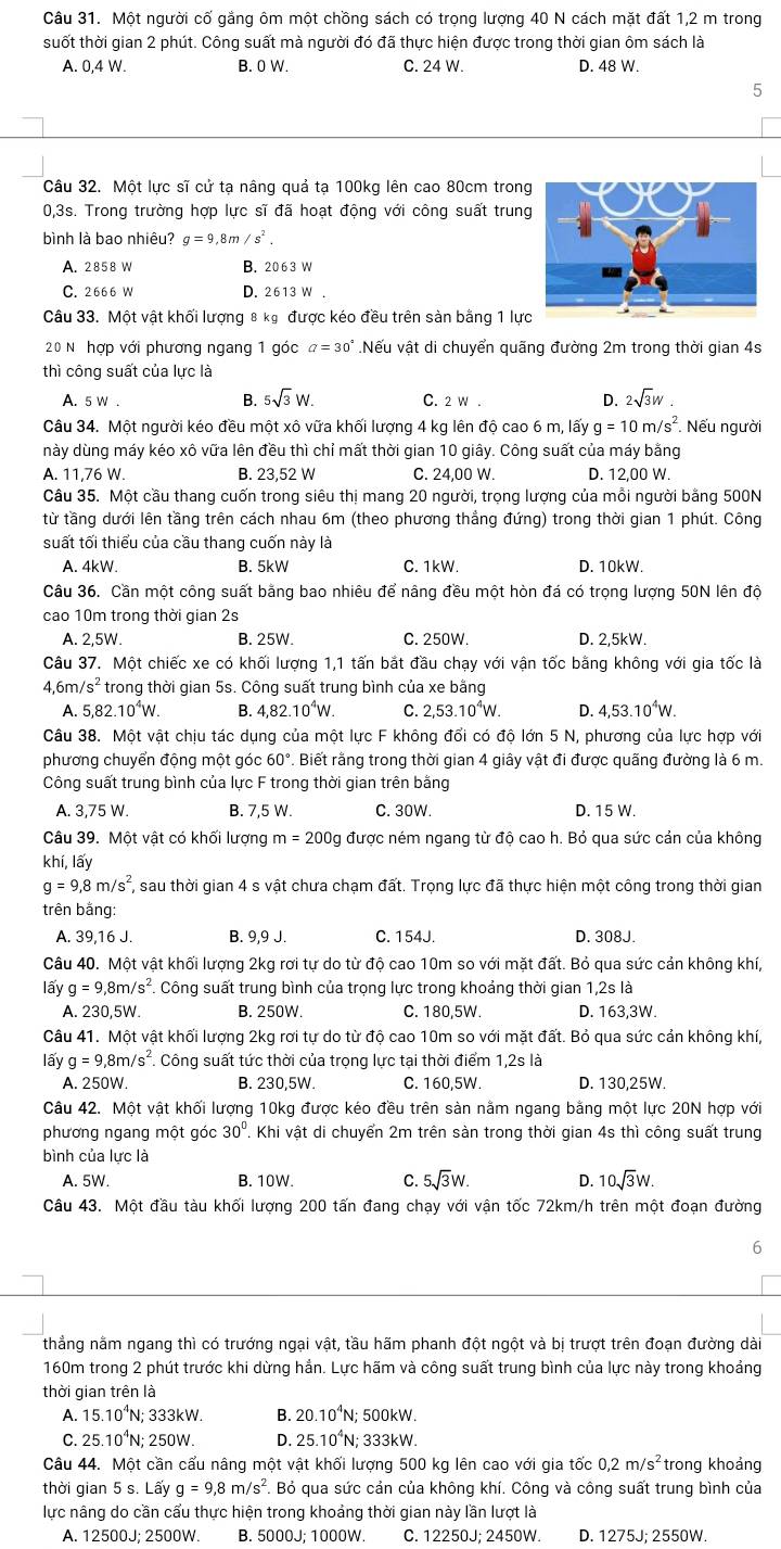 Một người cố gắng ôm một chồng sách có trọng lượng 40 N cách mặt đất 1,2 m trong
suốt thời gian 2 phút. Công suất mà người đó đã thực hiện được trong thời gian ôm sách là
A. 0,4 W. B. 0 W. C. 24 W. D. 48 W.
5
Câu 32. Một lực sĩ cử tạ nâng quả tạ 100kg lên cao 80cm trong
0,3s. Trong trường hợp lực sĩ đã hoạt động với công suất trung
bình là bao nhiêu? g=9,8m/s^2.
A. 2858 W B. 20 6 3 W
C. 2666 W D. 2613 W .
Câu 33. Một vật khối lượng 8 kỷ được kéo đều trên sản bằng 1 lực
20 N hợp với phương ngang 1 góc a=30° Nếu vật di chuyển quãng đường 2m trong thời gian 4s
thì công suất của lực là
B. 5sqrt(3)W. D. 2sqrt(3)w
6 C. 2 W .
Câu 34. Một người kéo đều một xô vữa khối lượng 4 kg lên độ cao 6 m, lấy g=10m/s^2. Nếu người
này dùng máy kéo xô vữa lên đều thì chỉ mất thời gian 10 giây. Công suất của máy bằng
A. 11,76 W. B. 23,52 W C. 24,00 W. D. 12,00 W.
Câu 35. Một cầu thang cuốn trong siêu thị mang 20 người, trọng lượng của mỗi người bằng 500N
từ tầng dưới lên tầng trên cách nhau 6m (theo phương thẳng đứng) trong thời gian 1 phút. Công
suất tối thiểu của cầu thang cuốn này là
A. 4kW. B. 5kW C. 1kW. D. 10kW.
Câu 36. Cần một công suất bằng bao nhiêu để nâng đều một hòn đá có trọng lượng 50N lên độ
cao 10m trong thời gian 2s
A. 2,5W. B. 25W. C. 250W. D. 2,5kW.
Câu 37. Một chiếc xe có khối lượng 1,1 tấn bắt đầu chạy với vận tốc bằng không với gia tốc là
4,6m/s^2 trong thời gian 5s. Công suất trung bình của xe bằng
A. 5,82.10^4W. B. 4,82.10^4W. C. 2,53.10^4W. D. 4,53.10^4W.
Câu 38. Một vật chịu tác dụng của một lực F không đổi có độ lớn 5 N, phương của lực hợp với
phương chuyển động một góc 60° Biết rằng trong thời gian 4 giây vật đi được quãng đường là 6 m.
Công suất trung bình của lực F trong thời gian trên bằng
A. 3,75 W. B. 7,5 W. C. 30W. D. 15 W.
Câu 39. Một vật có khối lượng m=200 Og được ném ngang từ độ cao h. Bỏ qua sức cản của không
khí, lấy
g=9,8m/s^2 T, sau thời gian 4 s vật chưa chạm đất. Trọng lực đã thực hiện một công trong thời gian
trên bằng:
A. 39,16 J. B. 9,9 J. C. 154J. D. 308J.
Câu 40. Một vật khối lượng 2kg rơi tự do từ độ cao 10m so với mặt đất. Bỏ qua sức cản không khí,
lấy g=9,8m/s^2 Công suất trung bình của trọng lực trong khoảng thời gian 1,2s là
A. 230,5W. B. 250W. C. 180,5W. D. 163,3W.
Câu 41. Một vật khối lượng 2kg rơi tự do từ độ cao 10m so với mặt đất. Bỏ qua sức cản không khí,
lấy g=9,8m/s^2 *. Công suất tức thời của trọng lực tại thời điểm 1,2s là
A. 250W. B. 230,5W. C. 160,5W. D. 130,25W.
Câu 42. Một vật khối lượng 10kg được kéo đều trên sản nằm ngang bằng một lực 20N hợp với
phương ngang một góc 30°. Khi vật di chuyển 2m trên sản trong thời gian 4s thì công suất trung
bình của lực là
A. 5W. B. 10W C. 5sqrt(3)W. 10sqrt(3)W.
Câu 43. Một đầu tàu khối lượng 200 tấn đang chạy với vận tốc 72km/h trên một đoạn đường
6
thẳng nằm ngang thì có trướng ngại vật, tầu hãm phanh đột ngột và bị trượt trên đoạn đường dài
160m trong 2 phút trước khi dừng hẳn. Lực hãm và công suất trung bình của lực này trong khoảng
thời gian trên là
A. 15.10^4N I; 333kW. B. 20.10^4N N; 500kW.
C. 25.10^4N; 250W. D. 25.10^4N N; 333kW.
Câu 44. Một cần cấu nâng một vật khối lượng 500 kg lên cao với gia tốc 0,2m/s^2 trong khoảng
thời gian 5 s. Lấy g=9,8m/s^2. Bỏ qua sức cản của không khí. Công và công suất trung bình của
lực nâng do cần cấu thực hiện trong khoảng thời gian này lần lượt là
A. 12500J; 2500W. B. 5000J; 1000W. C. 12250J; 2450W. D. 1275J; 2550W.