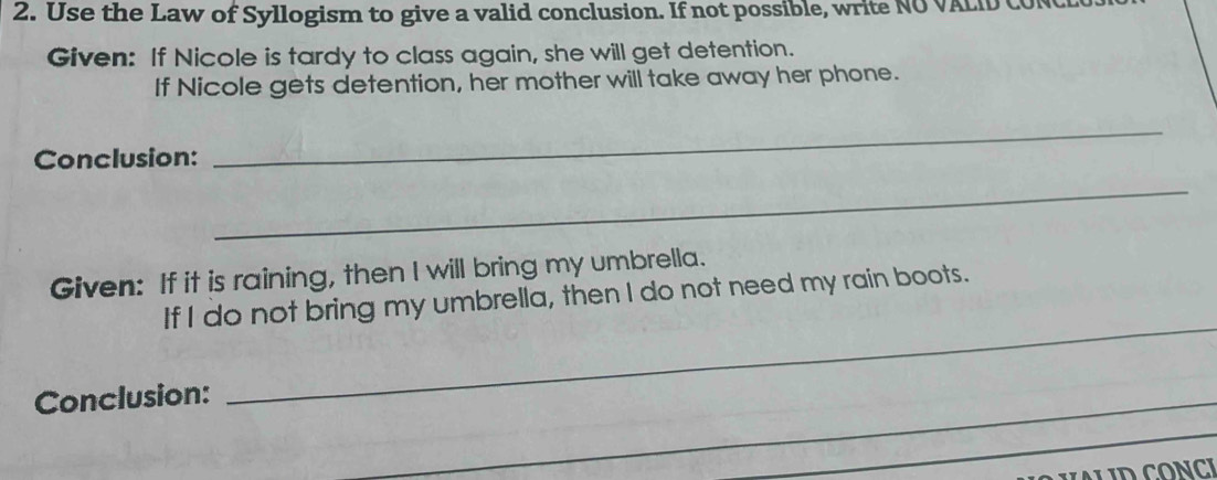 Use the Law of Syllogism to give a valid conclusion. If not possible, write NO VALID C 
Given: If Nicole is tardy to class again, she will get detention. 
If Nicole gets detention, her mother will take away her phone. 
Conclusion: 
_ 
_ 
Given: If it is raining, then I will bring my umbrella. 
If I do not bring my umbrella, then I do not need my rain boots. 
Conclusion: 
_ 
_