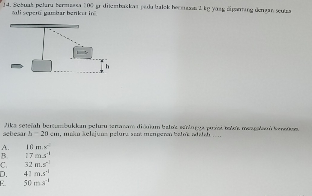 Sebuah peluru bermassa 100 gr ditembakkan pada balok bermassa 2 kg yang digantung dengan seutas
tali seperti gambar berikut ini.
Jika setelah bertumbukkan peluru tertanam didalam balok sehingga posisi balok mengalami kenaikan
sebesar h=20cm , maka kelajuan peluru saat mengenai balok adalah ....
A. 10m.s^(-1)
B. 17m.s^(-1)
C. 32m.s^(-1)
D. 41m.s^(-1)
E. 50m.s^(-1)