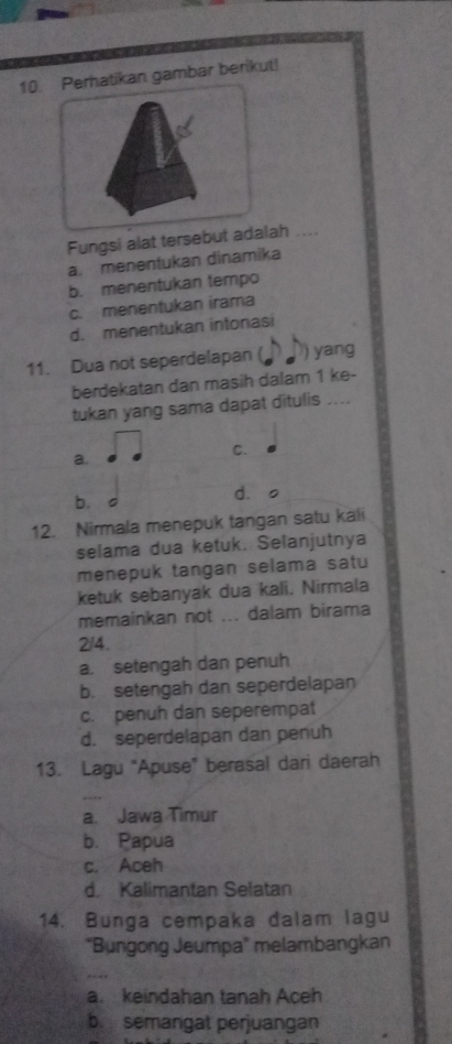 Perhatikan gambar berikut!
Fungsi alat tersebut adalah
a. menentukan dinamika
b. menentukan tempo
c. menentukan irama
d. menentukan intonasi
11. Dua not seperdelapan ( ) yang
berdekatan dan masih dalam 1 ke-
tukan yang sama dapat ditulis ....
a.
C.
b.
dào
12. Nirmala menepuk tangan satu kali
selama dua ketuk. Selanjutnya
menepuk tangan selama satu
ketuk sebanyak dua kali. Nirmala
memainkan not ... dalam birama
2/4.
a. setengah dan penuh
b. setengah dan seperdelapan
c. penuh dan seperempat
d. seperdelapan dan penuh
13. Lagu "Apuse” berasal dari daerah
a. Jawa Timur
b. Papua
c. Aceh
d. Kalimantan Selatan
14. Bunga cempaka dalam lagu
'Bungong Jeumpa' melambangkan
a. keindahan tanah Aceh
b. semangat perjuangan