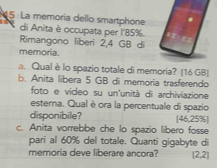 La memoria dello smartphone 
di Anita è occupata per l' 85%. 
Rimangono liberi 2,4 GB di 
memoria. 
a. Qual è lo spazio totale di memoria? [ 16 GB ] 
b. Anita libera 5 GB di memoria trasferendo 
foto e video su un'unità di archiviazione 
esterna. Qual è ora la percentuale di spazio 
disponibile? [ 46,25% ] 
c. Anita vorrebbe che lo spazio libero fosse 
pari al 60% del totale. Quanti gigabyte di 
memoria deve liberare ancora? [2,2]