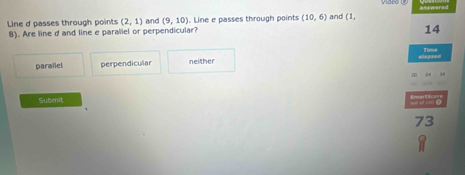 Video
answered
Line d passes through points (2,1) and (9,10) , Line e passes through points (10,6) and (1,
8). Are line d and line e parallel or perpendicular?
14
Time
parallel perpendicular neither elapsed
0 04 34
Submit SmartScore
out of 100 4
73