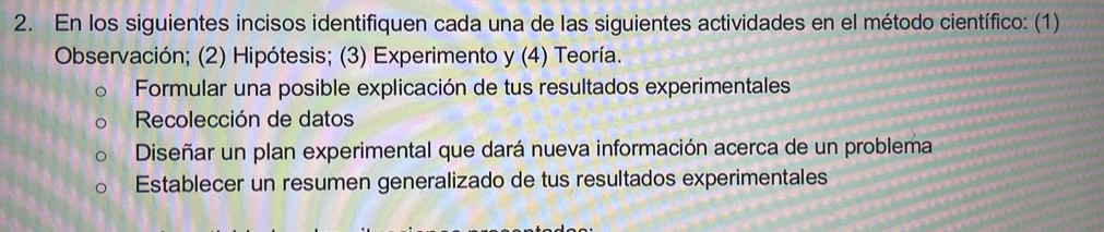 En los siguientes incisos identifiquen cada una de las siguientes actividades en el método científico: (1) 
Observación; (2) Hipótesis; (3) Experimento y (4) Teoría. 
Formular una posible explicación de tus resultados experimentales 
Recolección de datos 
Diseñar un plan experimental que dará nueva información acerca de un problema 
Establecer un resumen generalizado de tus resultados experimentales