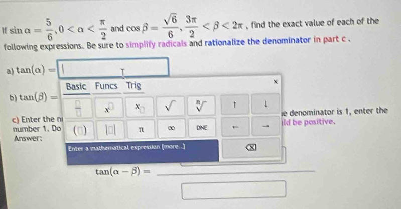 sin alpha = 5/6 , 0 and cos beta = sqrt(6)/6 ,  3π /2  <2π , find the exact value of each of the 
following expressions. Be sure to simplify radicals and rationalize the denominator in part c. 
a) tan (alpha )=□
Basic Funcs Trig 
x 
b) tan (beta )= ^  □ /□   x^(□) x_□  sqrt() sqrt[n]() 1 ↓ 
c) Enter the n ie denominator is 1, enter the 
number 1. Do (□) |□ | π DNE ild be positive. 
Answer: 
Enter a
tan (alpha -beta )= □ /□  