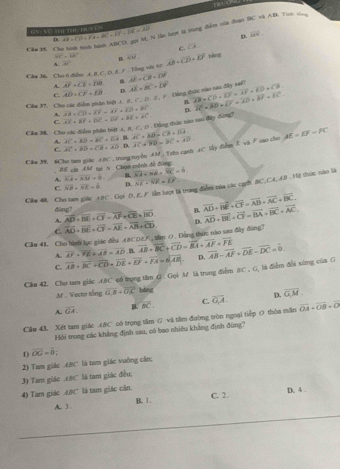 TRUONG
GV: Vũ tH Thủ HuYên overline AB+overline CD+overline FA+overline BC+overline EF+overline DE=overline AD+ # lần lượt là trung điểm của đoạn BC và A.D. Tinh tổng
D.
D. vector MN.
Câu 35. Ch C. overline CA..
vector NC+vector MC
B. overline NM.
A. overline AC
Câu 36, Cho 6 điểm A. B.C. D. E.F. Tổng véc tơ overline AB+overline CD+overline EF bāng
A. overline AF+overline CE+overline DB. B. overline AE+overline CB+overline DF
C. overline AD+overline CF+overline EB. D. overline AE+overline BC+overline DF
biệt A, B, C. D, E, F . Đảng thức nào sau đây sai!
B overline AB+overline CD+overline EF=overline AF+overline ED+overline CB
Câu 37. Ch overline AB+overline CD+overline EF=overline AF+overline ED+overline BC
D. overline AC+overline BD+overline EF=overline AD+overline BF+overline EC.
A.
C. overline AE+overline BF+overline DC=overline DF+overline BE+overline AC.
Câu 38. Cho các điểm phân biệt 4, B, C, D . Đằng thức nào sau đây đùng?
A. overline AC+overline BD=overline BC+overline DA. B. overline AC+overline BD=overline CB+overline DA.
C. overline AC+overline BD=overline CB+overline AD D. overline AC+overline BD=overline BC+overline AD.
Cân 39, 6Cho tam giác ABC , trung tuyển AM , Trên cạnh AC lấy điểm E và F sao cho AE=EF=FC
BE cát AM tại N . Chọn mệnh đề đùng:
A. overline NA+overline NM=overline 0. B. vector NA+vector NB+vector NC=vector 0.
C. overline NB+overline NE=overline 0. D. overline NE· overline NF=overline EF.
Câu 40. Cho tam giác ABC . Gọi D, E,F lần lượt là trung điểm của các cạnh BC,CA, AB . Hệ thức nào là
đúng? B. vector AD+vector BE+vector CF=vector AB+vector AC+vector BC.
A. vector AD+vector BE+vector CF=vector AF+vector CE+vector BD.
C. vector AD+vector BE+vector CF=vector AE+vector AB+vector CD. D. vector AD+vector BE+vector CF=vector BA+vector BC+vector AC.
Cầu 41. Cho hình lục giác đều ABCDEF , tâm ( . Đằng thức nào sau đây đúng?
overline AF+overline FE+overline AB=overline AD. B. overline AB+overline BC+overline CD=overline BA+overline AF+overline FE
A. overline AB+overline BC+overline CD+overline DE+overline EF+overline FA=6|overline AB|.
D. vector AB-vector AF+vector DE-vector DC=vector 0.
C.
Cầu 42. Cho tam giác ABC có trọng tâm G . Gọi M là trung điểm BC , G, là điểm đổi xíng của G
M . Vectơ tổng overline G_1B+overline G_1C bǎng
A. overline GA.
B. overline BC.
C. overline G_1A. D. overline G_1M.
Câu 43. Xét tam giác ABC có trọng tâm G và tâm đường tròn ngoại tiếp O thỏa mãn vector OA+vector OB+vector O
Hỏi trong các khẳng định sau, có bao nhiêu khẳng định đúng?
1) overline OG=overline 0;
2) Tam giác ABC là tam giác vuông cân;
3) Tam giác ABC là tam giác đều;
4) Tam giác ABC là tam giác cân.
C. 2 . D. 4 .
A. 3 . B. 1.