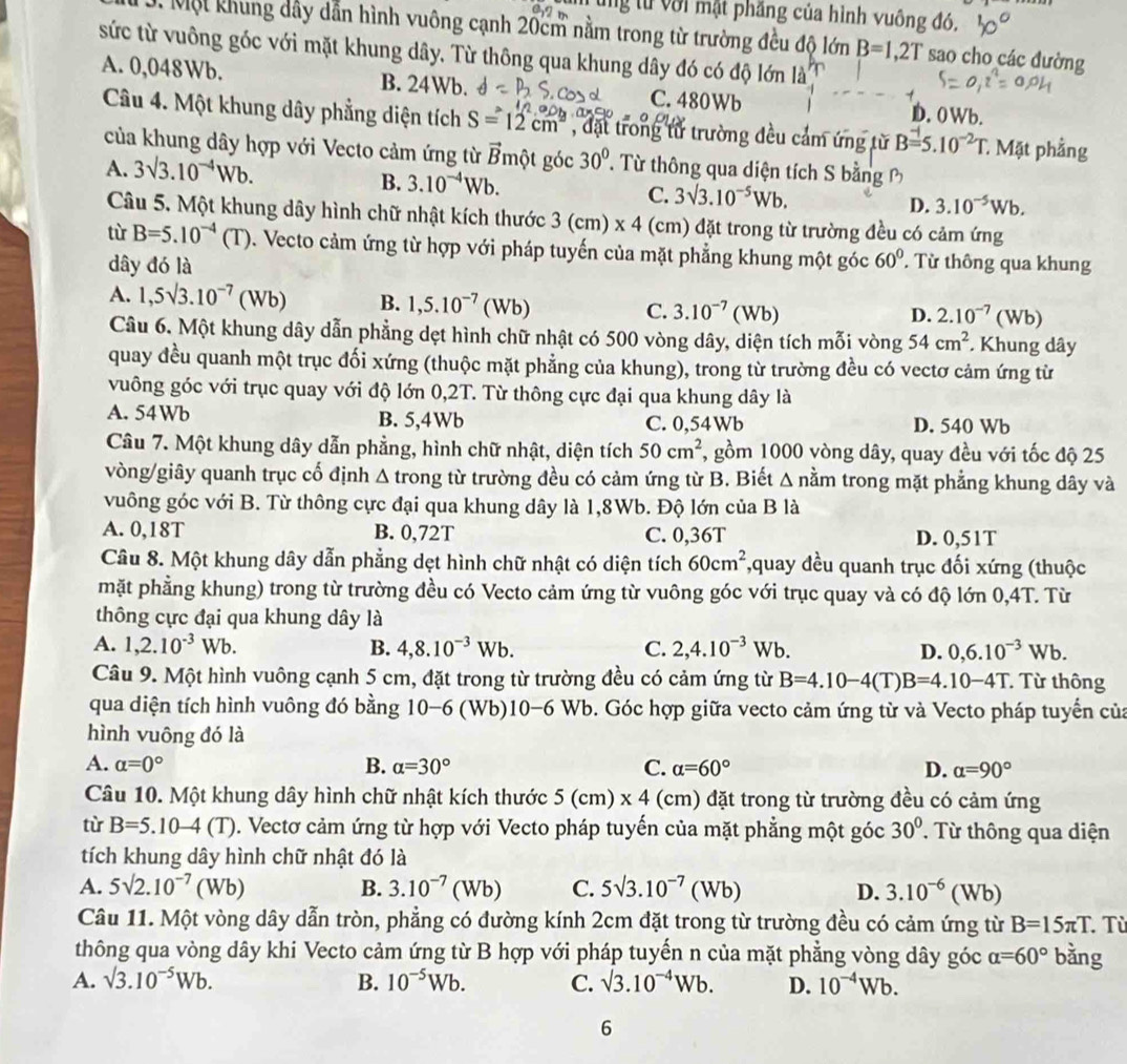 ng từ với mật phăng của hình vuông đó.
D. Một khung dây dẫn hình vuông cạnh 20cm nằm trong từ trường đều độ lớn B=1,2T sao cho các đường
sức từ vuông góc với mặt khung dây. Từ thông qua khung dây đó có độ lớn là
A. 0,048Wb. B. 24Wb. C. 480Wb D.0Wb.
Câu 4. Một khung dây phẳng diện tích S=12cm^2 , đặt trong tử trường đều cảm ứng từ B=5.10^(-2)T. : Mặt phẳng
của khung dây hợp với Vecto cảm ứng từ gmột góc overline B 30°. Từ thông qua diện tích S bằng
B.
A. 3sqrt(3).10^(-4)Wb. 3.10^(-4)Wb. C. 3sqrt(3).10^(-5)Wb. D. 3.10^(-5)Wb.
Câu 5. Một khung dây hình chữ nhật kích thước 3(cm)* 4 (cm) đặt trong từ trường đều có cảm ứng
tù B=5.10^(-4)(T). Vecto cảm ứng từ hợp với pháp tuyến của mặt phẳng khung một góc 60°. Từ thông qua khung
dây đó là
A. 1,5surd 3.10^(-7)(Wb) B. 1,5.10^(-7)(Wb) C. 3.10^(-7)(Wb)
D. 2.10^(-7)(Wb)
Câu 6. Một khung dây dẫn phẳng dẹt hình chữ nhật có 500 vòng dây, diện tích mỗi vòng 54cm^2 * Khung dây
quay đều quanh một trục đối xứng (thuộc mặt phẳng của khung), trong từ trường đều có vectơ cảm ứng từ
vuông góc với trục quay với độ lớn 0,2T. Từ thông cực đại qua khung dây là
A. 54Wb B. 5,4Wb C. 0,54Wb D. 540 Wb
Câu 7. Một khung dây dẫn phẳng, hình chữ nhật, diện tích 50cm^2 7, gồm 1000 vòng dây, quay đều với tốc độ 25
vòng/giây quanh trục cố định A trong từ trường đều có cảm ứng từ B. Biết A nằm trong mặt phẳng khung dây và
vuông góc với B. Từ thông cực đại qua khung dây là 1,8Wb. Độ lớn của B là
A. 0,18T B. 0,72T C. 0,36T D. 0,51T
Câu 8. Một khung dây dẫn phẳng dẹt hình chữ nhật có diện tích 60cm^2 *,quay đều quanh trục đối xứng (thuộc
mặt phẳng khung) trong từ trường đều có Vecto cảm ứng từ vuông góc với trục quay và có độ lớn 0,4T. Từ
thông cực đại qua khung dây là
A. 1,2.10^(-3)Wb. B. 4,8.10^(-3)Wb. C. 2,4.10^(-3)Wb. D. 0,6.10^(-3)Wb.
Câu 9. Một hình vuông cạnh 5 cm, đặt trong từ trường đều có cảm ứng từ B=4.10-4(T)B=4.10-4T.  Từ thông
qua diện tích hình vuông đó bằng 10-6 (Wb) 10-6Wb b. Góc hợp giữa vecto cảm ứng từ và Vecto pháp tuyển của
hình vuông đó là
B.
A. alpha =0° alpha =30° C. alpha =60° D. alpha =90°
Câu 10. Một khung dây hình chữ nhật kích thước 5(cm)* 4 (cm) đặt trong từ trường đều có cảm ứng
tù B=5.10-4(T) 0. Vectơ cảm ứng từ hợp với Vecto pháp tuyến của mặt phẳng một góc 30°. Từ thông qua diện
tích khung dây hình chữ nhật đó là
A. 5surd 2.10^(-7)(Wb) B. 3.10^(-7)(Wb) C. 5sqrt(3).10^(-7)(Wb) D. 3.10^(-6)(Wb)
Câu 11. Một vòng dây dẫn tròn, phẳng có đường kính 2cm đặt trong từ trường đều có cảm ứng từ B=15π T. Từ
thông qua vòng dây khi Vecto cảm ứng từ B hợp với pháp tuyến n của mặt phẳng vòng dây góc alpha =60° bằng
A. surd 3.10^(-5)Wb. B. 10^(-5)Wb. C. surd 3.10^(-4)Wb. D. 10^(-4)Wb.
6
