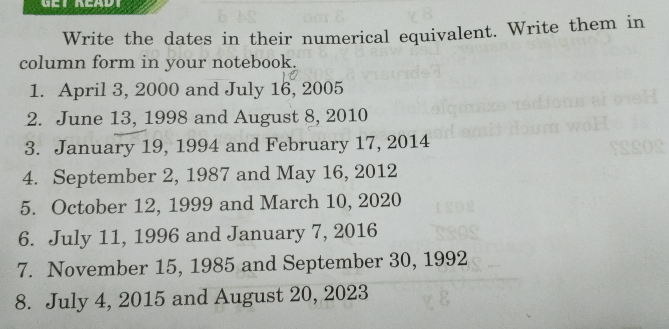 Write the dates in their numerical equivalent. Write them in 
column form in your notebook. 
1. April 3, 2000 and July 16, 2005
2. June 13, 1998 and August 8, 2010
3. January 19, 1994 and February 17, 2014
4. September 2, 1987 and May 16, 2012
5. October 12, 1999 and March 10, 2020
6. July 11, 1996 and January 7, 2016
7. November 15, 1985 and September 30, 1992
8. July 4, 2015 and August 20, 2023