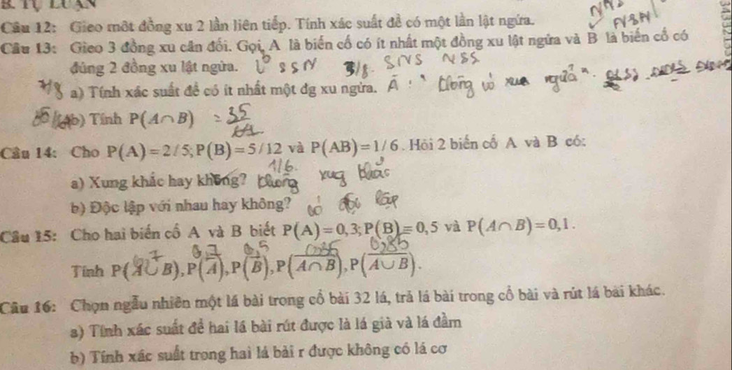 Gieo một đồng xu 2 lần liên tiếp. Tính xác suất đề có một lần lật ngứa. 
Câu 13: Gieo 3 đồng xu cân đối. Gọi, A là biến cố có ít nhất một đồng xu lật ngữa và B là biến cổ có 
đúng 2 đồng xu lật ngừa. 
a) Tính xác suất để có ít nhất một dg xu ngừa. 
b) Tính P(A∩ B)
Câu 14:Cho P(A)=2/5; P(B)=5/12 và P(AB)=1/6. Hỏi 2 biển cố A và B có: 
a) Xung khắc hay không? 
b) Độc lập với nhau hay không? 
Câu 15: Cho hai biến cố A và B biết P(A)=0,3; P(B)=0,5 và P(A∩ B)=0,1. 
Tinh P(4∪B), P(4), P(B), P(4∩B), P(4∪B). 
Câu 16: 'Chọn ngẫu nhiên một lá bài trong cổ bài 32 lá, trả lá bài trong cổ bài và rút lá bài khác. 
a) Tính xác suất để hai lá bài rút được là lá già và lá đầm 
b) Tính xác suất trong hai lá bài r được không có lá cơ