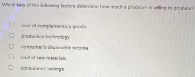 Which two of the following factors determine how much a producer is willing to produce?
cost of complementary goods
production technology
consumer's disposable income
cost of raw materials
consumers' savings