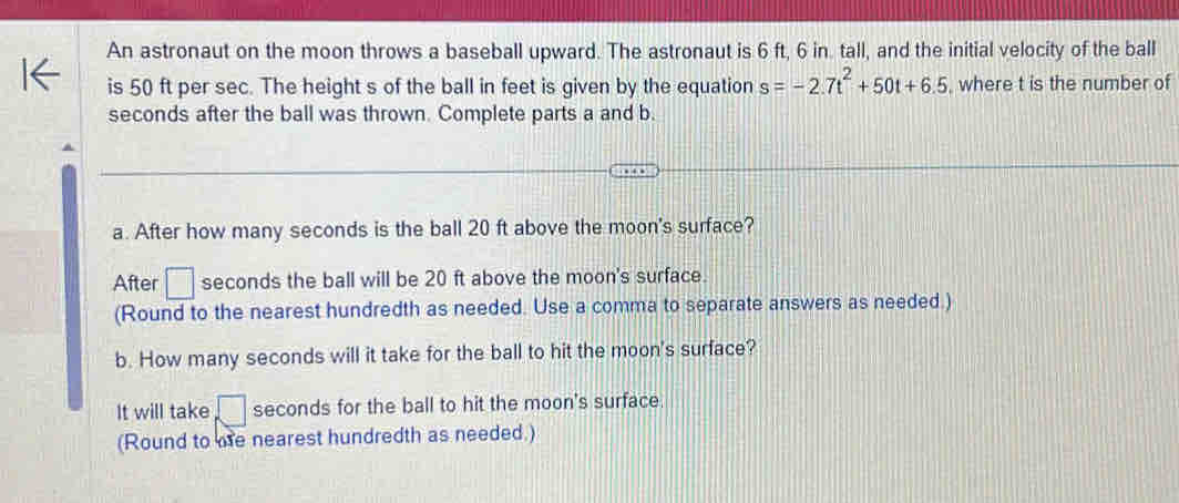 An astronaut on the moon throws a baseball upward. The astronaut is 6 ft, 6 in. tall, and the initial velocity of the ball 
is 50 ft per sec. The height s of the ball in feet is given by the equation s=-2.7t^2+50t+6.5 where t is the number of
seconds after the ball was thrown. Complete parts a and b. 
a. After how many seconds is the ball 20 ft above the moon's surface? 
After □ seconds the ball will be 20 ft above the moon's surface. 
(Round to the nearest hundredth as needed. Use a comma to separate answers as needed.) 
b. How many seconds will it take for the ball to hit the moon's surface? 
It will take □ seconds for the ball to hit the moon's surface. 
(Round to me nearest hundredth as needed.)