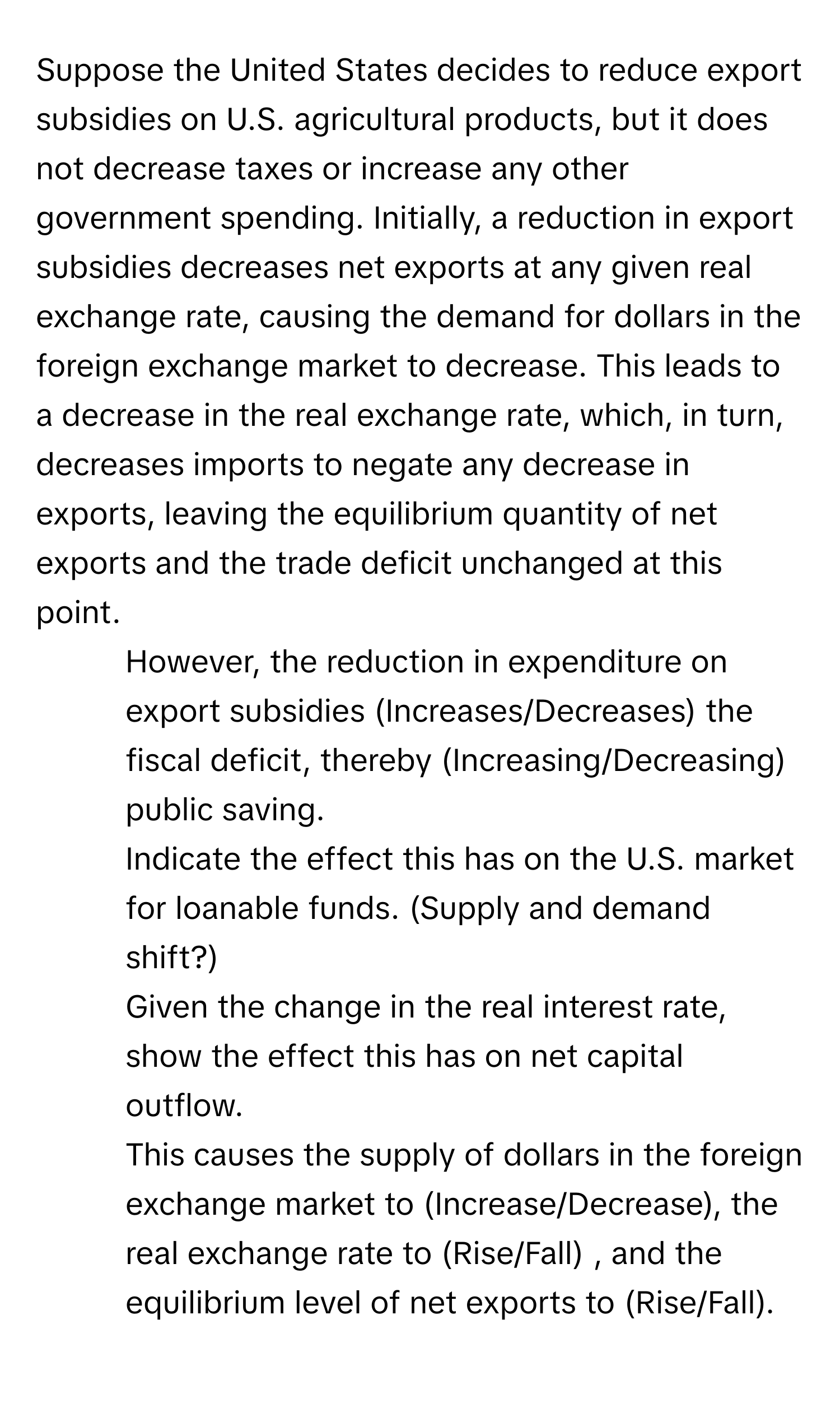 Suppose the United States decides to reduce export subsidies on U.S. agricultural products, but it does not decrease taxes or increase any other government spending.  Initially, a reduction in export subsidies decreases net exports at any given real exchange rate, causing the demand for dollars in the foreign exchange market to decrease. This leads to a decrease in the real exchange rate, which, in turn, decreases imports to negate any decrease in exports, leaving the equilibrium quantity of net exports and the trade deficit unchanged at this point.
1. However, the reduction in expenditure on export subsidies (Increases/Decreases) the fiscal deficit, thereby (Increasing/Decreasing) public saving.
2. Indicate the effect this has on the U.S. market for loanable funds. (Supply and demand shift?)
3. Given the change in the real interest rate, show the effect this has on net capital outflow.
4. This causes the supply of dollars in the foreign exchange market to (Increase/Decrease), the real exchange rate to (Rise/Fall) , and the equilibrium level of net exports to (Rise/Fall).