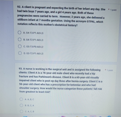 A client is pregnant and expecting the birth of her infant any day. She * 1 point
had twin boys 7 years ago, and a girl 4 years ago. Both of these
pregnancies were carried to term. However, 2 years ago, she delivered a
stillborn infant at 7 months gestation. Using the acronym GTPAL, which
notation reflects this mother's obstetrical history?
A. G4-T3-P1-A0-L3
B. G4-T2-P1-A0- L3
C. G5-T3-P0-A0- L2
D. G3-T2-P1-A0- L3
93. A nurse is working in the surgical unit and is assigned the following 1 point
clients: Client A is a 78-year-old mâle client who recently had a hip
fracture and has Parkinson's disease. Client B is a 60-year-old visually
impaired client who is post-op day three after hernia surgery. Client C is a
56-year-old client who has a prescription for ketorolac and who had
shoulder surgery. How would the nurse categorize these patients' fall risk
from greatest to least risk?
A. A, B, C
B. B, C, A
C. A, C, B