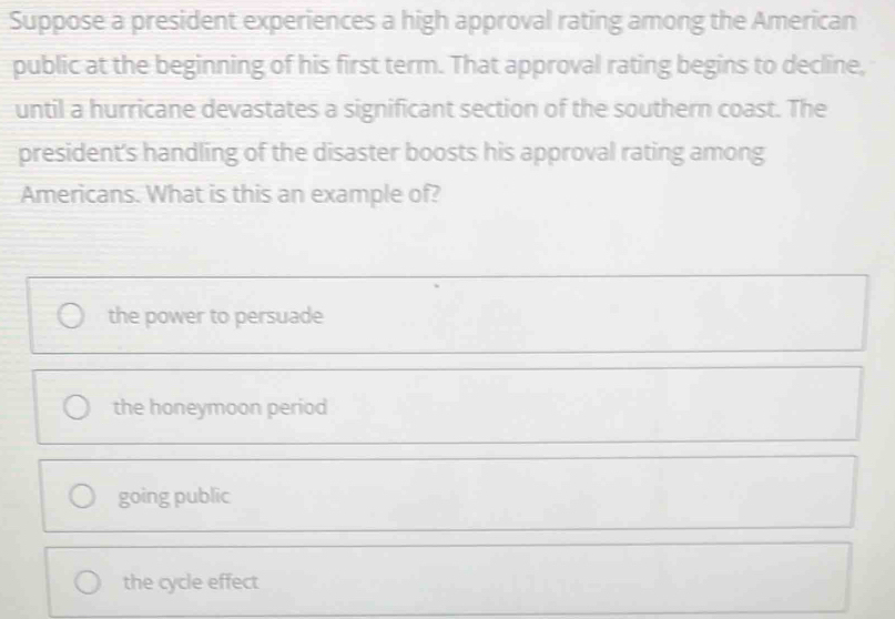 Suppose a president experiences a high approval rating among the American
public at the beginning of his first term. That approval rating begins to decline,
until a hurricane devastates a significant section of the southern coast. The
president's handling of the disaster boosts his approval rating among
Americans. What is this an example of?
the power to persuade
the honeymoon period
going public
the cycle effect