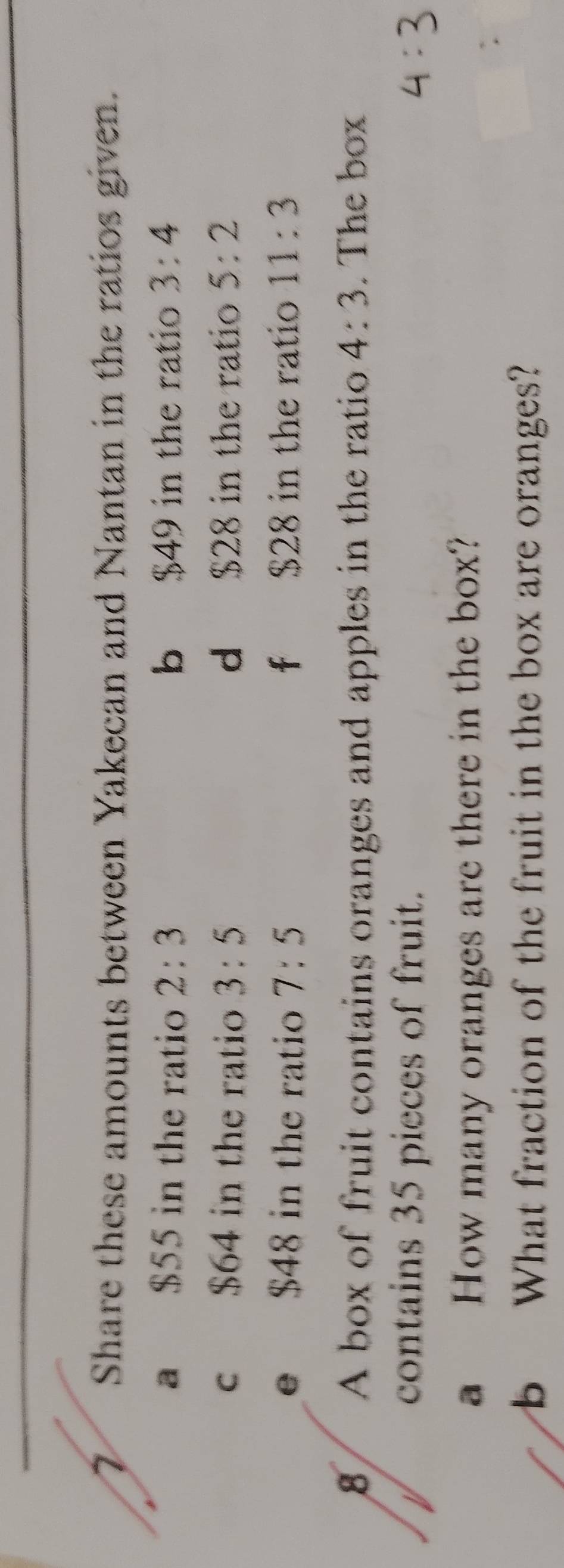 Share these amounts between Yakecan and Nantan in the ratios given. 
a $55 in the ratio 2:3 b $49 in the ratio 3:4
c $64 in the ratio 3:5 d $28 in the ratio 5:2
e $48 in the ratio 7:5 f $28 in the ratio 11:3
8 A box of fruit contains oranges and apples in the ratio 4:3. The box 
contains 35 pieces of fruit. 
a How many oranges are there in the box? 
b What fraction of the fruit in the box are oranges?