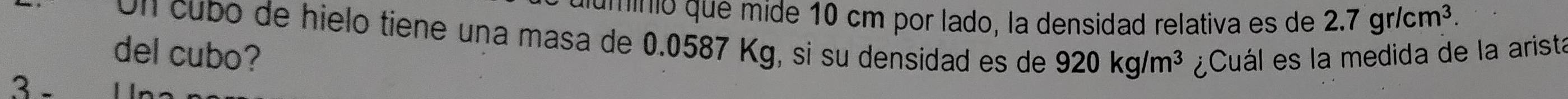 auminió que mide 10 cm por lado, la densidad relativa es de 2.7gr/cm^3. 
Un cubó de hielo tiene una masa de 0.0587 Kg, si su densidad es de 920kg/m^3
del cubo? ¿Cuál es la medida de la arista 
3 -