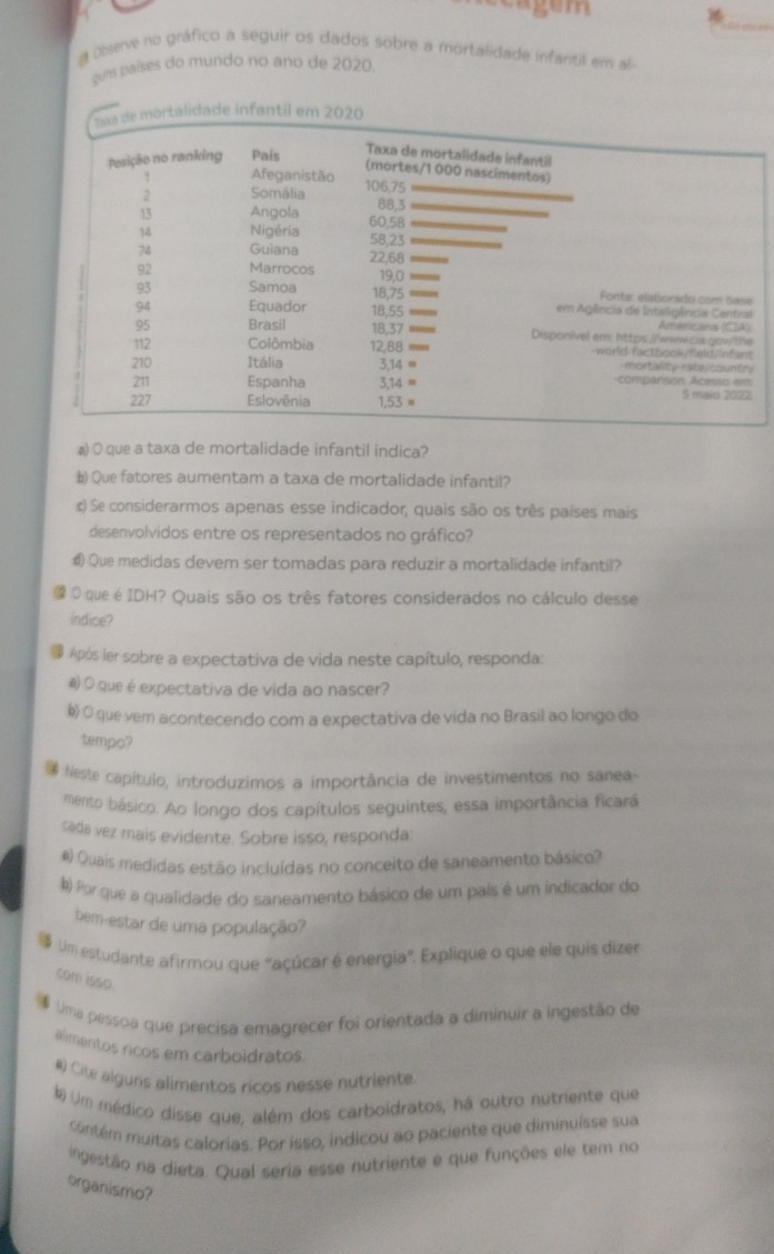 Oberve no gráfico a seguir os dados sobre a mortalidade infantili em al
gues países do mundo no ano de 2020
Taxa de mortalidade infantil em 2020
Posição no ranking País
Taxa de mortalidade infantil
(mortes/1 000 nascimentos)
1 Afeganistão 106,75
2 Somália
88,3
13 Angola 60,58
Nigéria 58,23
74 Guiana 22,68
92 Marrocos 19,0
93 Samoa 18,75  Fonte: elaborado com Sase
94 Equador 18,55 em Agência de Inteligência Central
Americans (CIA)
95 Brasil 18,37 Disponivel em: https://www.ss.gow the
112 Colômbia 12,88 _ -world-factbook/field/infant
210 Itália 3,14 = mortality rate country
211 Espanha 3,14 = -comparison. Acesso em 5 maic 2022:
227 Eslovênia 1,53 =
a) O que a taxa de mortalidade infantil indica?
b) Que fatores aumentam a taxa de mortalidade infantil?
c) Se considerarmos apenas esse indicador, quais são os três países mais
desenvolvidos entre os representados no gráfico?
€ Que medidas devem ser tomadas para reduzir a mortalidade infantil?
O que é IDH? Quais são os três fatores considerados no cálculo desse
indice?
Após ler sobre a expectativa de vida neste capítulo, responda:
 O que é expectativa de vida ao nascer?
b) O que vem acontecendo com a expectativa de vida no Brasil ao longo do
tempo?
Neste capítulo, introduzimos a importância de investimentos no sanea-
mento básico. Ao longo dos capítulos seguintes, essa importância ficará
sáda vez mais evidente. Sobre isso, responda:
#) Quais medidas estão incluídas no conceito de saneamento básico?
) Por que a qualidade do saneamento básico de um país é um indicador do
bem-estar de uma população?
Um estudante afirmou que "açúcar é energia". Explique o que ele quis dizer
com isso
Uma pessoa que precisa emagrecer foi orientada a diminuir a ingestão de
alimentos ricos em carboidratos.
#) Cite alguns alimentos ricos nesse nutriente.
) Um médico disse que, além dos carboidratos, há outro nutriente que
contém muitas calorias. Por isso, indicou ao paciente que diminuísse sua
ingestão na dieta. Qual seria esse nutriente e que funções ele tem no
organismo?