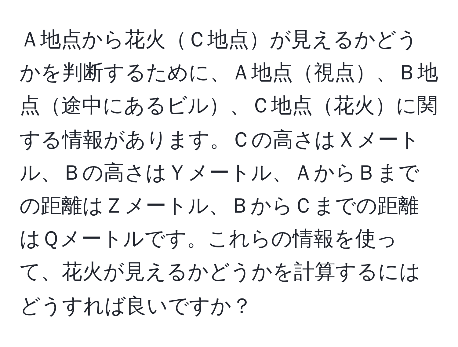 Ａ地点から花火Ｃ地点が見えるかどうかを判断するために、Ａ地点視点、Ｂ地点途中にあるビル、Ｃ地点花火に関する情報があります。Ｃの高さはＸメートル、Ｂの高さはＹメートル、ＡからＢまでの距離はＺメートル、ＢからＣまでの距離はＱメートルです。これらの情報を使って、花火が見えるかどうかを計算するにはどうすれば良いですか？